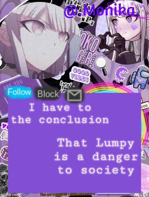 He's so dumb that he gets people killed | I have to the conclusion; That Lumpy is a danger to society | image tagged in monika s template | made w/ Imgflip meme maker