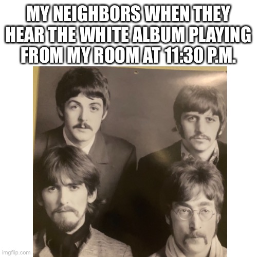 Beatles | MY NEIGHBORS WHEN THEY HEAR THE WHITE ALBUM PLAYING FROM MY ROOM AT 11:30 P.M. | image tagged in the beatles | made w/ Imgflip meme maker