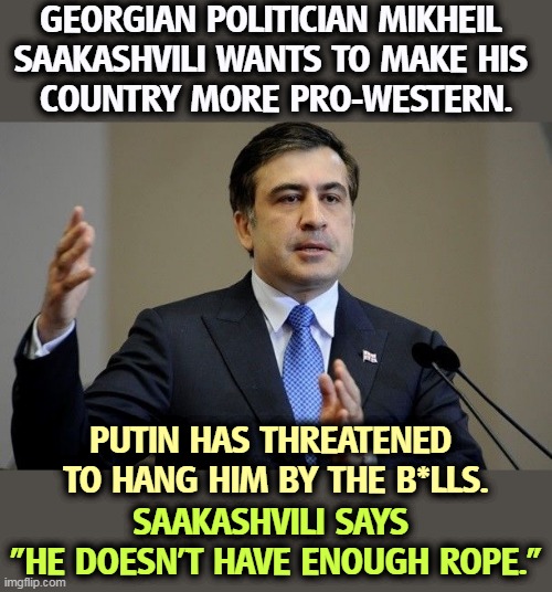 This is what it's like when a politician stands up to Putin instead of volunteering as his lapdog. | GEORGIAN POLITICIAN MIKHEIL 
SAAKASHVILI WANTS TO MAKE HIS 
COUNTRY MORE PRO-WESTERN. PUTIN HAS THREATENED 
TO HANG HIM BY THE B*LLS. SAAKASHVILI SAYS 
"HE DOESN'T HAVE ENOUGH ROPE." | image tagged in putin,threats,trump,lies,down | made w/ Imgflip meme maker