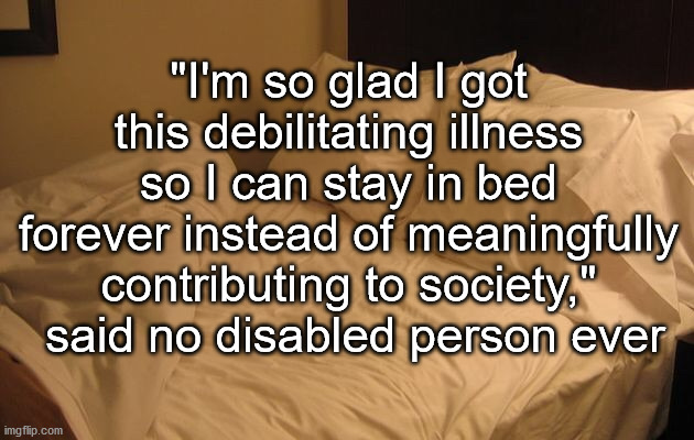 Bed | "I'm so glad I got this debilitating illness so I can stay in bed forever instead of meaningfully contributing to society,"  said no disabled person ever | image tagged in bed,disability,chronic illness | made w/ Imgflip meme maker