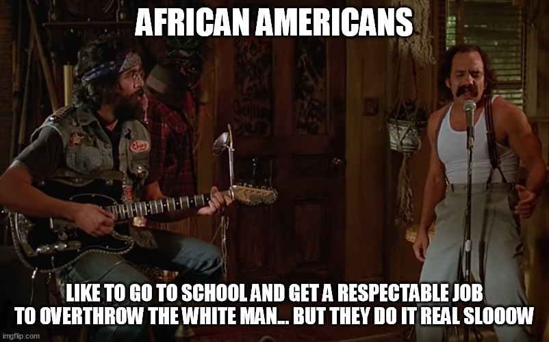 AFRICAN AMERICANS; LIKE TO GO TO SCHOOL AND GET A RESPECTABLE JOB TO OVERTHROW THE WHITE MAN... BUT THEY DO IT REAL SLOOOW | image tagged in memes | made w/ Imgflip meme maker