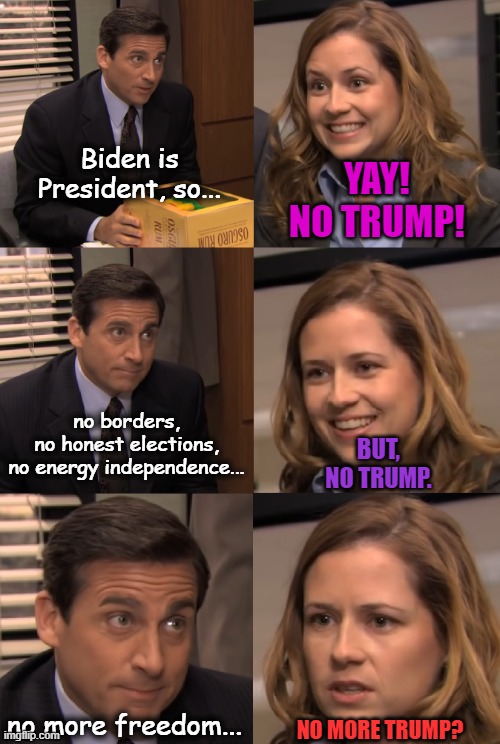 Slowly but surely, people are waking up and regretting their vote for Sleepy/Creepy Joe. | Biden is President, so... YAY!
NO TRUMP! no borders,
no honest elections,
no energy independence... BUT,
NO TRUMP. no more freedom... NO MORE TRUMP? | image tagged in pam and michael,creepy joe biden,msm lies,crying liberals,regret,election fraud | made w/ Imgflip meme maker