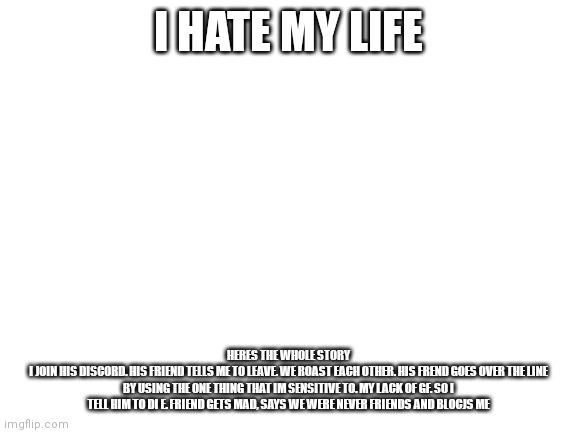 I hate it | I HATE MY LIFE; HERES THE WHOLE STORY
I JOIN HIS DISCORD. HIS FRIEND TELLS ME TO LEAVE. WE ROAST EACH OTHER. HIS FREND GOES OVER THE LINE BY USING THE ONE THING THAT IM SENSITIVE TO. MY LACK OF GF. SO I TELL HIM TO DI E. FRIEND GETS MAD, SAYS WE WERE NEVER FRIENDS AND BLOCJS ME | image tagged in blank white template | made w/ Imgflip meme maker