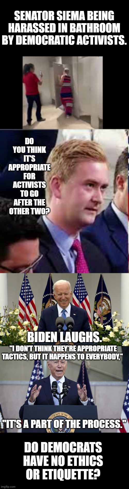 Biden Gives No Respect | SENATOR SIEMA BEING HARASSED IN BATHROOM BY DEMOCRATIC ACTIVISTS. DO YOU THINK IT'S APPROPRIATE FOR ACTIVISTS TO GO AFTER THE OTHER TWO? BIDEN LAUGHS. "I DON'T THINK THEY'RE APPROPRIATE TACTICS, BUT IT HAPPENS TO EVERYBODY,"; "IT'S A PART OF THE PROCESS."; DO DEMOCRATS HAVE NO ETHICS OR ETIQUETTE? | image tagged in memes,politics,joe biden,disrespect,other,democrats | made w/ Imgflip meme maker