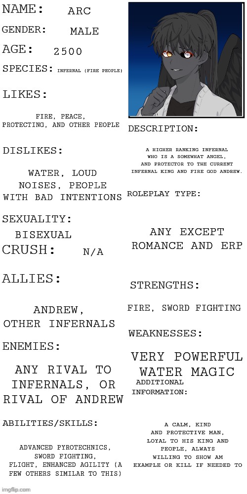 Random new OC I made | ARC; MALE; 2500; INFERNAL (FIRE PEOPLE); FIRE, PEACE, PROTECTING, AND OTHER PEOPLE; A HIGHER RANKING INFERNAL WHO IS A SOMEWHAT ANGEL, AND PROTECTOR TO THE CURRENT INFERNAL KING AND FIRE GOD ANDREW. WATER, LOUD NOISES, PEOPLE WITH BAD INTENTIONS; ANY EXCEPT ROMANCE AND ERP; BISEXUAL; N/A; FIRE, SWORD FIGHTING; ANDREW, OTHER INFERNALS; VERY POWERFUL WATER MAGIC; ANY RIVAL TO INFERNALS, OR RIVAL OF ANDREW; A CALM, KIND AND PROTECTIVE MAN, LOYAL TO HIS KING AND PEOPLE, ALWAYS WILLING TO SHOW AM EXAMPLE OR KILL IF NEEDED TO; ADVANCED PYROTECHNICS, SWORD FIGHTING, FLIGHT, ENHANCED AGILITY (A FEW OTHERS SIMILAR TO THIS) | image tagged in updated roleplay oc showcase | made w/ Imgflip meme maker