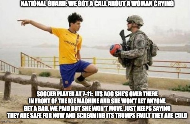 we got a call - rohb/rupe | NATIONAL GUARD: WE GOT A CALL ABOUT A WOMAN CRYING; SOCCER PLAYER AT 7-11:  ITS AOC SHE'S OVER THERE IN FRONT OF THE ICE MACHINE AND SHE WON'T LET ANYONE GET A BAG, WE PAID BUT SHE WON'T MOVE, JUST KEEPS SAYING THEY ARE SAFE FOR NOW AND SCREAMING ITS TRUMPS FAULT THEY ARE COLD | image tagged in memes,fifa e call of duty | made w/ Imgflip meme maker