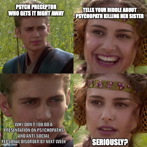 Anakin Padme 4 Panel | TELLS YOUR RIDDLE ABOUT PSYCHOPATH KILLING HER SISTER; PSYCH PRECEPTOR WHO GETS IT RIGHT AWAY; WHY DON'T YOU DO A PRESENTATION ON PSYCHOPATHS AND ANTI-SOCIAL PERSONAL DISORDER BY NEXT WEEK; SERIOUSLY? | image tagged in anakin padme 4 panel | made w/ Imgflip meme maker