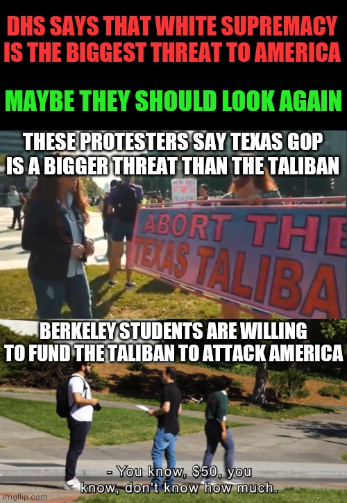 As Biden says, this is no joke. These guys are nuts | DHS SAYS THAT WHITE SUPREMACY IS THE BIGGEST THREAT TO AMERICA; MAYBE THEY SHOULD LOOK AGAIN; THESE PROTESTERS SAY TEXAS GOP IS A BIGGER THREAT THAN THE TALIBAN; BERKELEY STUDENTS ARE WILLING TO FUND THE TALIBAN TO ATTACK AMERICA | image tagged in taliban,liberals,democrats,terrorist,college liberal,crazy | made w/ Imgflip meme maker