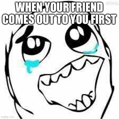 cry happy | WHEN YOUR FRIEND COMES OUT TO YOU FIRST | image tagged in cry happy | made w/ Imgflip meme maker