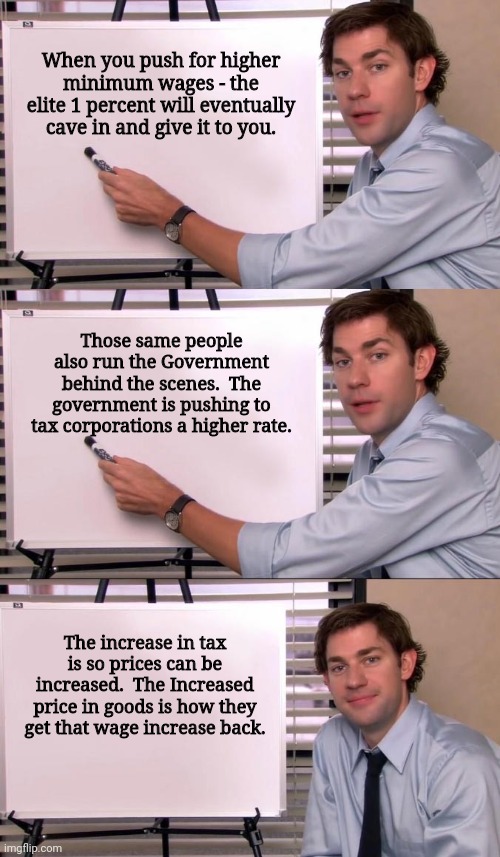 We living in Clown World | When you push for higher minimum wages - the elite 1 percent will eventually cave in and give it to you. Those same people also run the Government behind the scenes.  The government is pushing to tax corporations a higher rate. The increase in tax is so prices can be increased.  The Increased price in goods is how they get that wage increase back. | image tagged in jim halpert explains | made w/ Imgflip meme maker