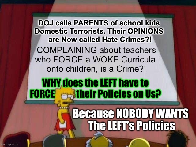 Only by FORCE,  THEY get THEIR Way.    80-90% of The People find That abhorrent. | DOJ calls PARENTS of school kids 
Domestic Terrorists. Their OPINIONS 
are Now called Hate Crimes?! COMPLAINING about teachers
who FORCE a WOKE Curricula 
onto children, is a Crime?! WHY does the LEFT have to
FORCE            their Policies on Us? Because NOBODY WANTS 
The LEFT’s Policies | image tagged in lisa simpson's presentation,memes,lefties must shove it down your throat,its way radical and wrong,stop it now | made w/ Imgflip meme maker