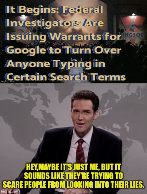 They must be Terrified....Good, must be bad whatever they're hiding. | HEY,MAYBE IT'S JUST ME, BUT IT SOUNDS LIKE THEY'RE TRYING TO SCARE PEOPLE FROM LOOKING INTO THEIR LIES. | image tagged in norm macdonald weekend update,weekend update with norm,government corruption,tyrant,democrats,1984 | made w/ Imgflip meme maker