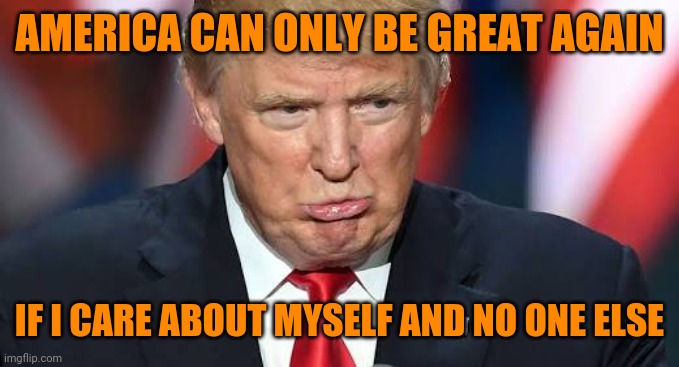 Pouting Trump | AMERICA CAN ONLY BE GREAT AGAIN IF I CARE ABOUT MYSELF AND NO ONE ELSE | image tagged in pouting trump | made w/ Imgflip meme maker