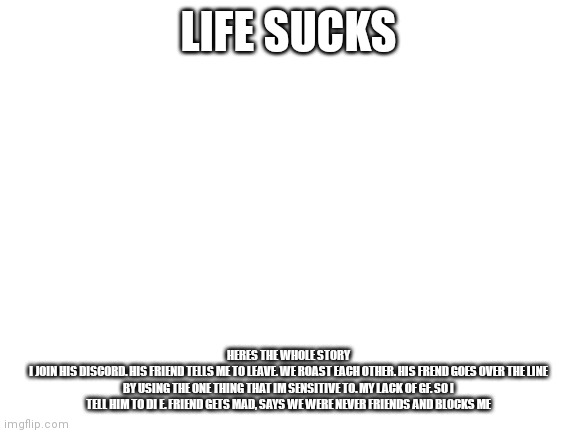 F life | LIFE SUCKS; HERES THE WHOLE STORY
I JOIN HIS DISCORD. HIS FRIEND TELLS ME TO LEAVE. WE ROAST EACH OTHER. HIS FREND GOES OVER THE LINE BY USING THE ONE THING THAT IM SENSITIVE TO. MY LACK OF GF. SO I TELL HIM TO DI E. FRIEND GETS MAD, SAYS WE WERE NEVER FRIENDS AND BLOCKS ME | image tagged in blank white template | made w/ Imgflip meme maker