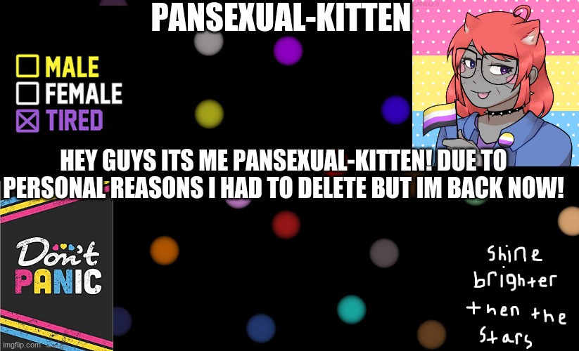 Im glad to be back! | HEY GUYS ITS ME PANSEXUAL-KITTEN! DUE TO PERSONAL REASONS I HAD TO DELETE BUT IM BACK NOW! | image tagged in pansexual-kitten | made w/ Imgflip meme maker