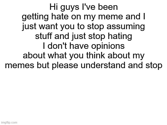 Please stop and I'm sorry | Hi guys I've been getting hate on my meme and I just want you to stop assuming stuff and just stop hating I don't have opinions about what you think about my memes but please understand and stop | image tagged in blank white template | made w/ Imgflip meme maker