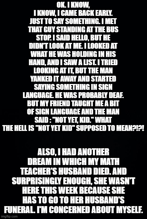 Here's all the info you need. That's why I came back. To tell you guys this | OK. I KNOW, I KNOW, I CAME BACK EARLY. JUST TO SAY SOMETHING. I MET THAT GUY STANDING AT THE BUS STOP. I SAID HELLO, BUT HE DIDN'T LOOK AT ME. I LOOKED AT WHAT HE WAS HOLDING IN HIS HAND, AND I SAW A LIST. I TRIED LOOKING AT IT, BUT THE MAN YANKED IT AWAY AND STARTED SAYING SOMETHING IN SIGN LANGUAGE. HE WAS PROBABLY DEAF. BUT MY FRIEND TAUGHT ME A BIT OF SIGN LANGUAGE AND THE MAN SAID : "NOT YET, KID." WHAT THE HELL IS "NOT YET KID" SUPPOSED TO MEAN?!?! ALSO, I HAD ANOTHER DREAM IN WHICH MY MATH TEACHER'S HUSBAND DIED. AND SURPRISINGLY ENOUGH, SHE WASN'T HERE THIS WEEK BECAUSE SHE HAS TO GO TO HER HUSBAND'S FUNERAL. I'M CONCERNED ABOUT MYSELF. | image tagged in black background | made w/ Imgflip meme maker