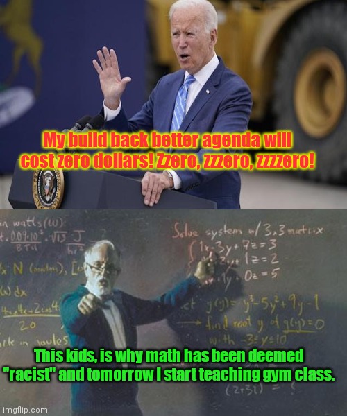 Because simple math doesn't support him, Joe Biden exaggerates his "z"s to sell his 3.5 Trillion dollar fantasy | My build back better agenda will cost zero dollars! Zzero, zzzero, zzzzero! This kids, is why math has been deemed "racist" and tomorrow I start teaching gym class. | image tagged in math teacher,joe biden,spending bill,nation debt,lies,democrat greed | made w/ Imgflip meme maker