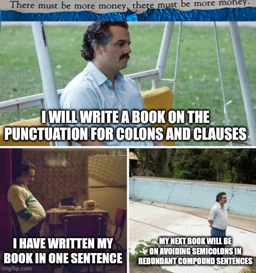#0017 |  I WILL WRITE A BOOK ON THE PUNCTUATION FOR COLONS AND CLAUSES; I HAVE WRITTEN MY BOOK IN ONE SENTENCE; MY NEXT BOOK WILL BE ON AVOIDING SEMICOLONS IN REDUNDANT COMPOUND SENTENCES | image tagged in tmbmm,memes,sad pablo escobar | made w/ Imgflip meme maker