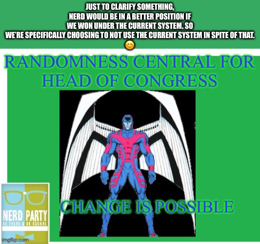 Randomness Central for Head Of Congress | JUST TO CLARIFY SOMETHING, NERD WOULD BE IN A BETTER POSITION IF WE WON UNDER THE CURRENT SYSTEM. SO WE’RE SPECIFICALLY CHOOSING TO NOT USE THE CURRENT SYSTEM IN SPITE OF THAT.
😊 | image tagged in randomness central for head of congress | made w/ Imgflip meme maker