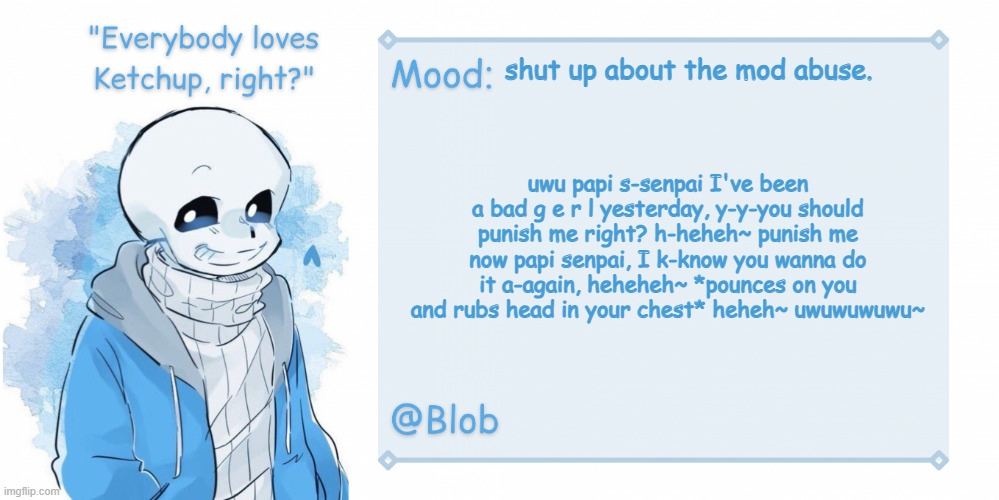 Blob's Sans Template | shut up about the mod abuse. uwu papi s-senpai I've been a bad g e r l yesterday, y-y-you should punish me right? h-heheh~ punish me now papi senpai, I k-know you wanna do it a-again, heheheh~ *pounces on you and rubs head in your chest* heheh~ uwuwuwuwu~ | image tagged in blob's sans template | made w/ Imgflip meme maker