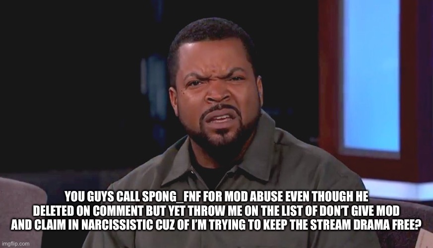 Why? | YOU GUYS CALL SPONG_FNF FOR MOD ABUSE EVEN THOUGH HE DELETED ON COMMENT BUT YET THROW ME ON THE LIST OF DON’T GIVE MOD AND CLAIM IN NARCISSISTIC CUZ OF I’M TRYING TO KEEP THE STREAM DRAMA FREE? | image tagged in really ice cube | made w/ Imgflip meme maker