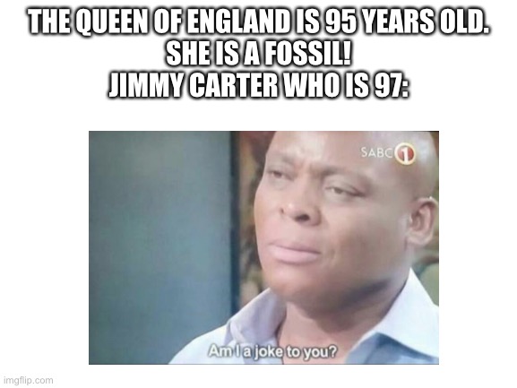 I meme, he isn’t wrong | THE QUEEN OF ENGLAND IS 95 YEARS OLD.
SHE IS A FOSSIL!

JIMMY CARTER WHO IS 97: | image tagged in jimmy carter,old,am i a joke to you | made w/ Imgflip meme maker