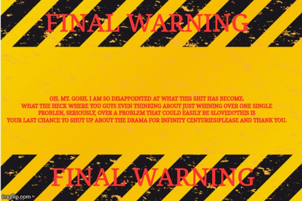 warning banner | FINAL WARNING; OH. MY. GOSH. I AM SO DISAPPOINTED AT WHAT THIS SHIT HAS BECOME. WHAT THE HECK WHERE YOU GUYS EVEN THINKING ABOUT JUST WHINING OVER ONE SINGLE PROBLEN, SERIOUSLY, OVER A PROBLEM THAT COULD EASILY BE SLOVED!?THIS IS YOUR LAST CHANCE TO SHUT UP ABOUT THE DRAMA FOR INFINITY CENTURIES!PLEASE AND THANK YOU. FINAL WARNING | image tagged in warning banner | made w/ Imgflip meme maker
