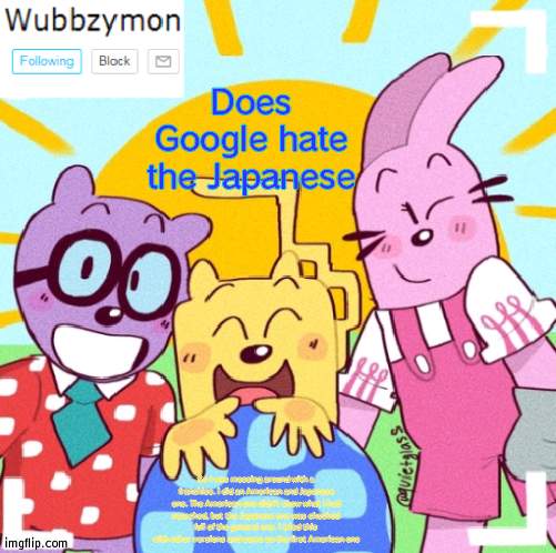 Not saying what I searched but it wasn't good | Does Google hate the Japanese; So I was messing around with a franchise. I did an American and Japanese one. The American one didn't show what I had searched, but the Japanese one was chocked full of the general one. I tried this with other versions and same as the first American one | image tagged in wubbzymon's wubbtastic template | made w/ Imgflip meme maker
