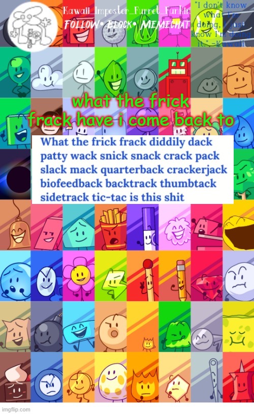 ok, the war's gotten worse. i have a feeling spong might delete tho ;-; | what the frick frack have i come back to | image tagged in thx the-goth-chicken fur the temp kawaii's bfdi announcement | made w/ Imgflip meme maker