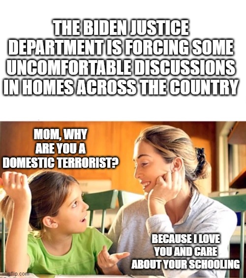 Biden makes us all criminals like him | THE BIDEN JUSTICE DEPARTMENT IS FORCING SOME UNCOMFORTABLE DISCUSSIONS IN HOMES ACROSS THE COUNTRY; MOM, WHY ARE YOU A DOMESTIC TERRORIST? BECAUSE I LOVE YOU AND CARE ABOUT YOUR SCHOOLING | image tagged in mother and daughter talking blank | made w/ Imgflip meme maker