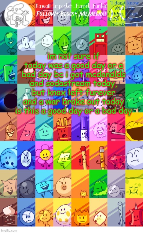 help i cant decide | im not sure if today was a good day or a bad day bc i got mcdonalds and sodastream today, but knox left furever and a war broke out today
is this a good day or a bad day | image tagged in thx the-goth-chicken fur the temp kawaii's bfdi announcement | made w/ Imgflip meme maker