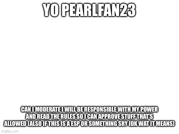 Blank White Template |  YO PEARLFAN23; CAN I MODERATE I WILL BE RESPONSIBLE WITH MY POWER AND READ THE RULES SO I CAN APPROVE STUFF THAT’S ALLOWED (ALSO IF THIS IS A ESP OR SOMETHING SRY IDK WAT IT MEANS) | image tagged in blank white template | made w/ Imgflip meme maker