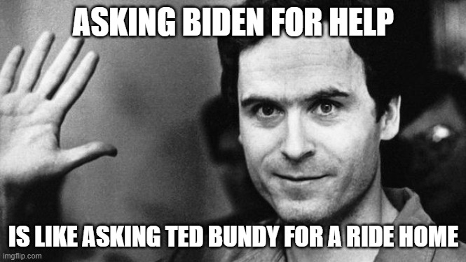 ted bundy greeting | ASKING BIDEN FOR HELP; IS LIKE ASKING TED BUNDY FOR A RIDE HOME | image tagged in ted bundy greeting | made w/ Imgflip meme maker