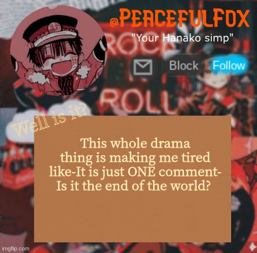:l | Well is it? This whole drama thing is making me tired like-It is just ONE comment- Is it the end of the world? | image tagged in hanako template aka peaceful s template,hanako kun | made w/ Imgflip meme maker