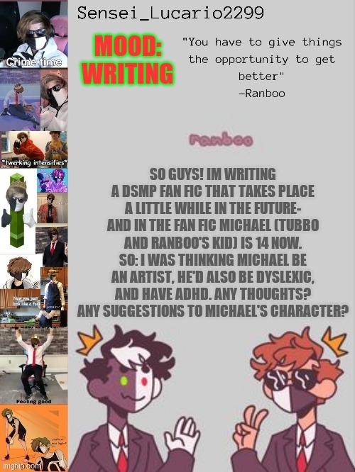 Ranboo Temp (Thanks NRO!!!!) | MOOD:
WRITING; SO GUYS! IM WRITING A DSMP FAN FIC THAT TAKES PLACE A LITTLE WHILE IN THE FUTURE- AND IN THE FAN FIC MICHAEL (TUBBO AND RANBOO'S KID) IS 14 NOW. SO: I WAS THINKING MICHAEL BE AN ARTIST, HE'D ALSO BE DYSLEXIC, AND HAVE ADHD. ANY THOUGHTS? ANY SUGGESTIONS TO MICHAEL'S CHARACTER? | image tagged in ranboo temp thanks nro | made w/ Imgflip meme maker