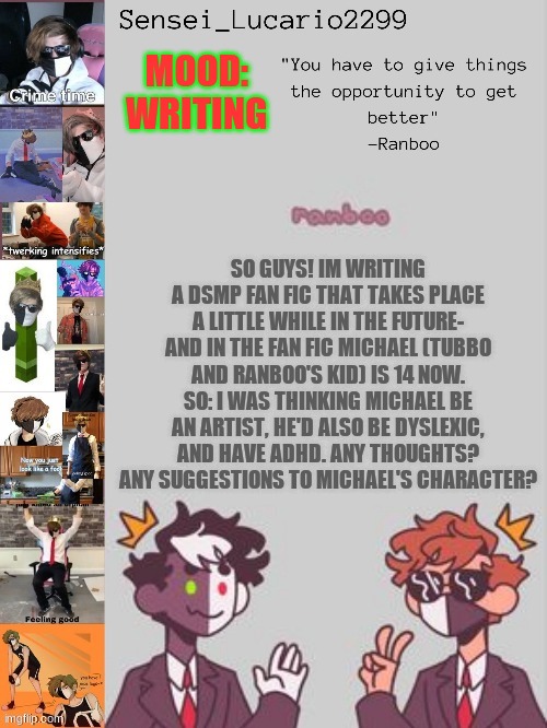 I also posted this to the Minecrat steam | MOOD:
WRITING; SO GUYS! IM WRITING A DSMP FAN FIC THAT TAKES PLACE A LITTLE WHILE IN THE FUTURE- AND IN THE FAN FIC MICHAEL (TUBBO AND RANBOO'S KID) IS 14 NOW. SO: I WAS THINKING MICHAEL BE AN ARTIST, HE'D ALSO BE DYSLEXIC, AND HAVE ADHD. ANY THOUGHTS? ANY SUGGESTIONS TO MICHAEL'S CHARACTER? | image tagged in ranboo temp thanks nro | made w/ Imgflip meme maker