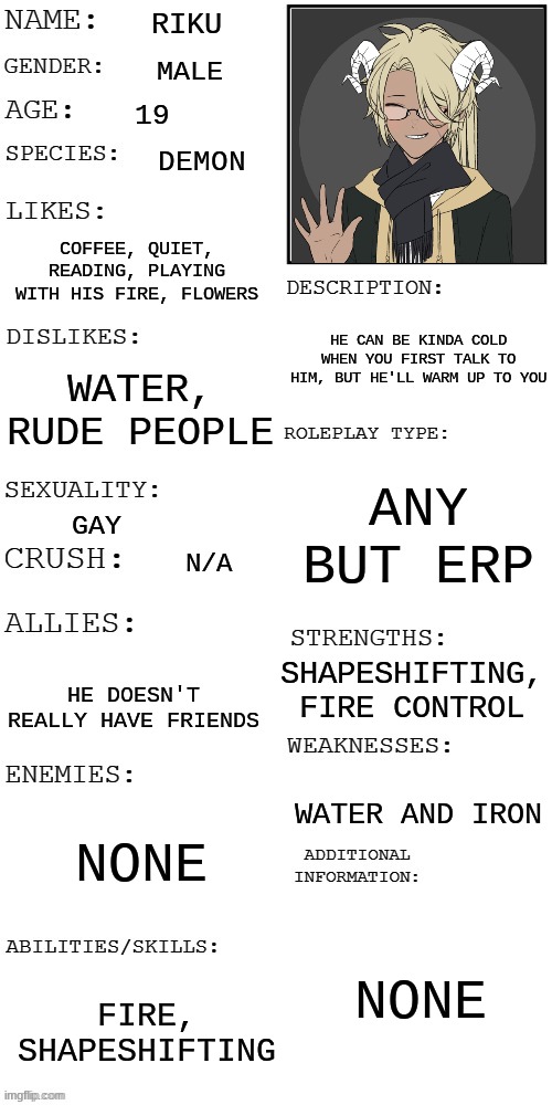 I'm really bored sooo :p | RIKU; MALE; 19; DEMON; COFFEE, QUIET, READING, PLAYING WITH HIS FIRE, FLOWERS; HE CAN BE KINDA COLD WHEN YOU FIRST TALK TO HIM, BUT HE'LL WARM UP TO YOU; WATER, RUDE PEOPLE; ANY BUT ERP; GAY; N/A; SHAPESHIFTING, FIRE CONTROL; HE DOESN'T REALLY HAVE FRIENDS; WATER AND IRON; NONE; NONE; FIRE, SHAPESHIFTING | image tagged in updated roleplay oc showcase | made w/ Imgflip meme maker