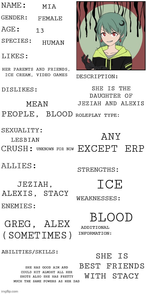 New oc I guess | MIA; FEMALE; 13; HUMAN; HER PARENTS AND FRIENDS, ICE CREAM, VIDEO GAMES; SHE IS THE DAUGHTER OF JEZIAH AND ALEXIS; MEAN PEOPLE, BLOOD; ANY EXCEPT ERP; LESBIAN; UNKNOWN FOR NOW; ICE; JEZIAH, ALEXIS, STACY; BLOOD; GREG, ALEX (SOMETIMES); SHE IS BEST FRIENDS WITH STACY; SHE HAS GOOD AIM AND COULD HIT ALMOST ALL HER SHOTS ALSO SHE HAS PRETTY MUCH THE SAME POWERS AS HER DAD | image tagged in updated roleplay oc showcase | made w/ Imgflip meme maker