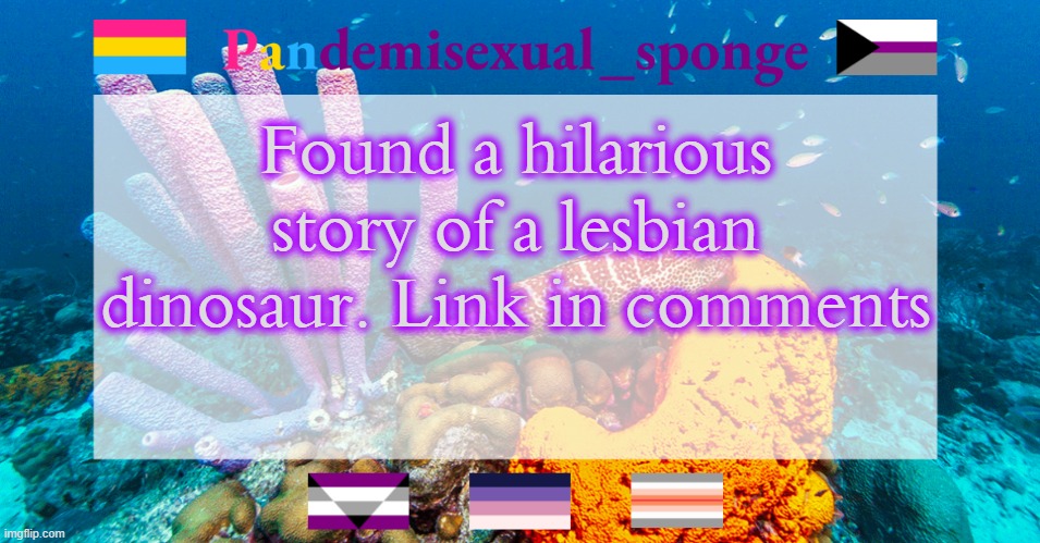 An adult story disgused as a children's story | Found a hilarious story of a lesbian dinosaur. Link in comments | image tagged in pandemisexual_sponge temp,demisexual_sponge | made w/ Imgflip meme maker