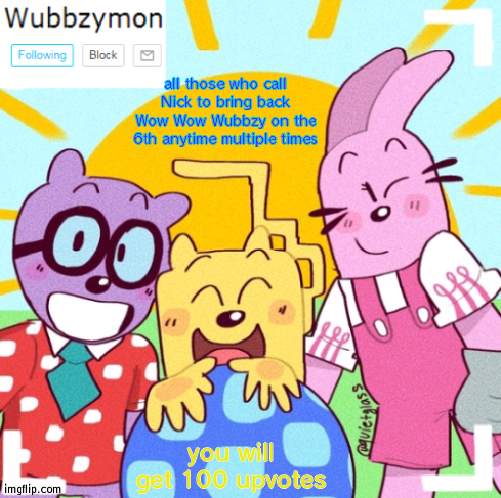 No cap | all those who call Nick to bring back Wow Wow Wubbzy on the 6th anytime multiple times; you will get 100 upvotes | image tagged in wubbzymon's wubbtastic template | made w/ Imgflip meme maker