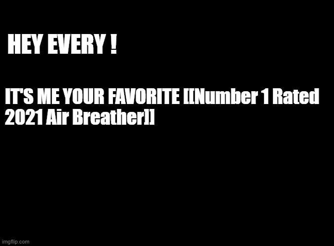 GUESS W3'RE STUCK HERE UNTIL THE [[GLOBAL]] MODS ARRIVE | HEY EVERY ! IT'S ME YOUR FAVORITE [[Number 1 Rated 
2021 Air Breather]] | image tagged in blank black | made w/ Imgflip meme maker