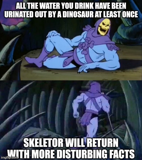 Circle of water | ALL THE WATER YOU DRINK HAVE BEEN URINATED OUT BY A DINOSAUR AT LEAST ONCE; SKELETOR WILL RETURN WITH MORE DISTURBING FACTS | image tagged in skeletor disturbing facts | made w/ Imgflip meme maker