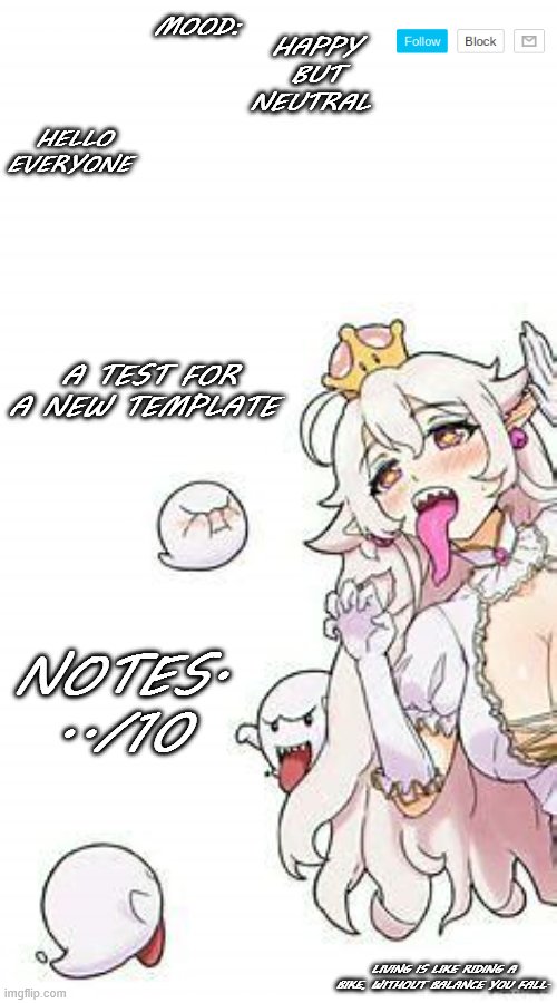 Test | HELLO EVERYONE; MOOD:; HAPPY BUT NEUTRAL; A TEST FOR A NEW TEMPLATE; NOTES. ../10; LIVING IS LIKE RIDING A BIKE, WITHOUT BALANCE YOU FALL. | image tagged in queenboo | made w/ Imgflip meme maker