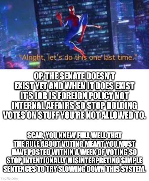 And finally, Scar please link to the new Constitution on the stream description. | OP, THE SENATE DOESN’T EXIST YET AND WHEN IT DOES EXIST IT’S JOB IS FOREIGN POLICY NOT INTERNAL AFFAIRS SO STOP HOLDING VOTES ON STUFF YOU’RE NOT ALLOWED TO. SCAR, YOU KNEW FULL WELL THAT THE RULE ABOUT VOTING MEANT YOU MUST HAVE POSTED WITHIN A WEEK OF VOTING SO STOP INTENTIONALLY MISINTERPRETING SIMPLE SENTENCES TO TRY SLOWING DOWN THIS SYSTEM. | image tagged in alright lets do tis one last time,blank white template | made w/ Imgflip meme maker