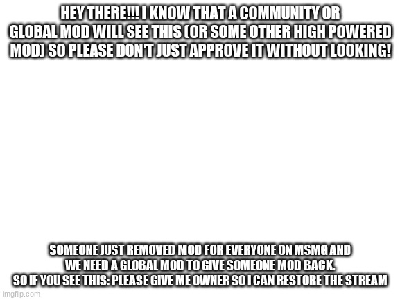 PLEASE READ THIS BEFORE YOU APPROVE IT!!!!!!!!!!!! | HEY THERE!!! I KNOW THAT A COMMUNITY OR GLOBAL MOD WILL SEE THIS (OR SOME OTHER HIGH POWERED MOD) SO PLEASE DON'T JUST APPROVE IT WITHOUT LOOKING! SOMEONE JUST REMOVED MOD FOR EVERYONE ON MSMG AND WE NEED A GLOBAL MOD TO GIVE SOMEONE MOD BACK.
SO IF YOU SEE THIS: PLEASE GIVE ME OWNER SO I CAN RESTORE THE STREAM | image tagged in blank white template | made w/ Imgflip meme maker