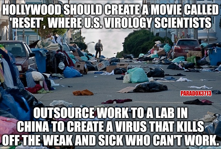 The sequel can be called 'Reset: Phase 2', where the vaccine kills off those who barely survived the Virus. | HOLLYWOOD SHOULD CREATE A MOVIE CALLED 'RESET', WHERE U.S. VIROLOGY SCIENTISTS; PARADOX3713; OUTSOURCE WORK TO A LAB IN CHINA TO CREATE A VIRUS THAT KILLS OFF THE WEAK AND SICK WHO CAN'T WORK. | image tagged in memes,politics,fauci,china,coronavirus,hollywood | made w/ Imgflip meme maker