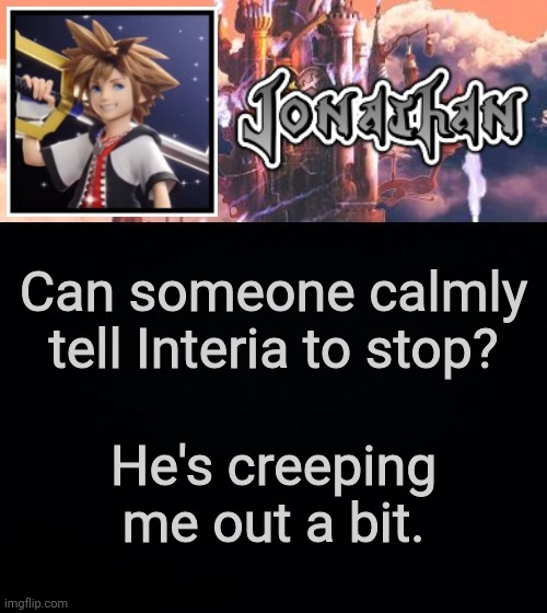 Can someone calmly tell Interia to stop? He's creeping me out a bit. | image tagged in jonathan's sixth temp | made w/ Imgflip meme maker