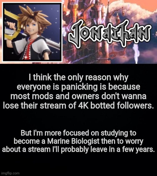 I think the only reason why everyone is panicking is because most mods and owners don't wanna lose their stream of 4K botted followers. But I'm more focused on studying to become a Marine Biologist then to worry about a stream I'll probably leave in a few years. | image tagged in jonathan's sixth temp | made w/ Imgflip meme maker