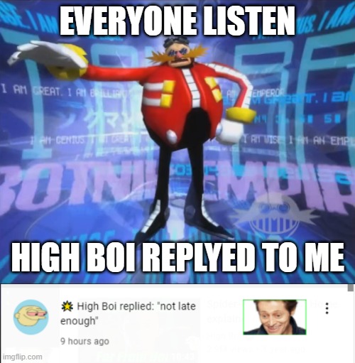 yaaaaaaaaaaaaaaaaaaaaaaaaaaaaaaaaaaaaaaaaaaaaaaaaaaaaaaaaaaaaaaaaaaaaaaaaaaaaaaaaaaaaaaaaaaaaaaaaaaaaaaaaaaaaaaaaaaaaaaaaaaaaaaa | EVERYONE LISTEN; HIGH BOI REPLYED TO ME | image tagged in eggman's announcement | made w/ Imgflip meme maker